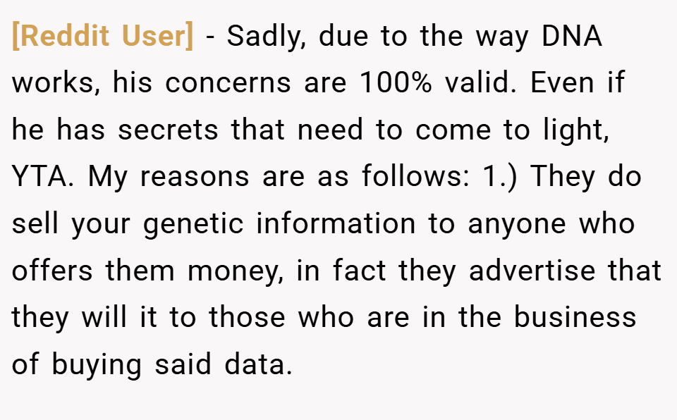 [Reddit User] − Sadly, due to the way DNA works, his concerns are 100% valid. Even if he has secrets that need to come to light, YTA. My reasons are as follows: 1.) They do sell your genetic information to anyone who offers them money, in fact they advertise that they will it to those who are in the business of buying said data.
