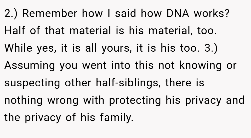 2.) Remember how I said how DNA works? Half of that material is his material, too. While yes, it is all yours, it is his too. 3.) Assuming you went into this not knowing or suspecting other half-siblings, there is nothing wrong with protecting his privacy and the privacy of his family.