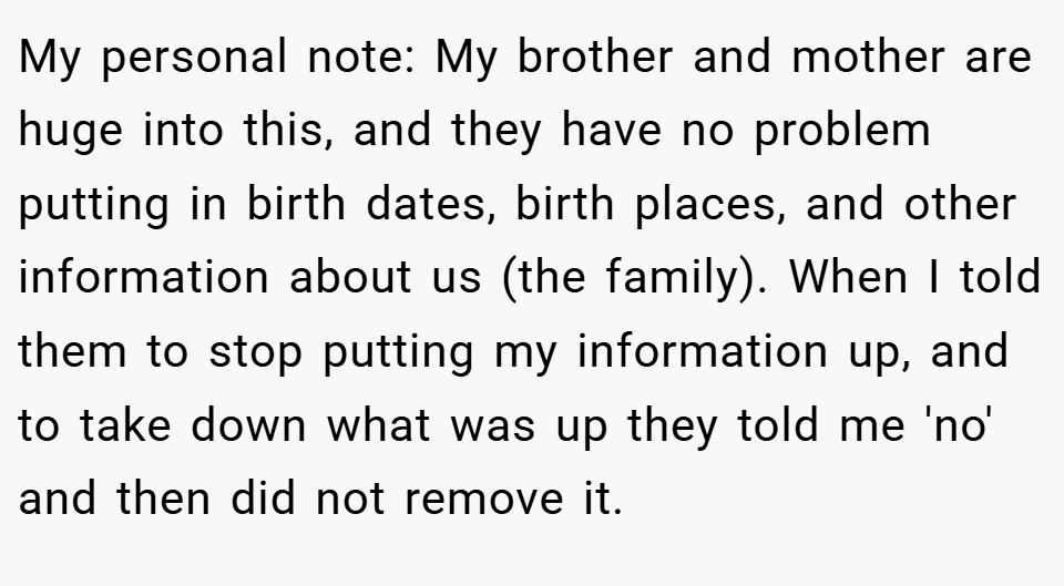My personal note: My brother and mother are huge into this, and they have no problem putting in birth dates, birth places, and other information about us (the family). When I told them to stop putting my information up, and to take down what was up they told me 'no' and then did not remove it.