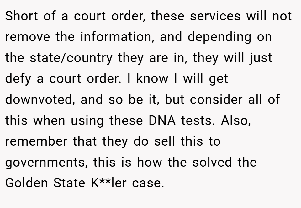Short of a court order, these services will not remove the information, and depending on the state/country they are in, they will just defy a court order. I know I will get downvoted, and so be it, but consider all of this when using these DNA tests. Also, remember that they do sell this to governments, this is how the solved the Golden State K**ler case.