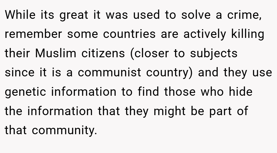 While its great it was used to solve a crime, remember some countries are actively killing their Muslim citizens (closer to subjects since it is a communist country) and they use genetic information to find those who hide the information that they might be part of that community.