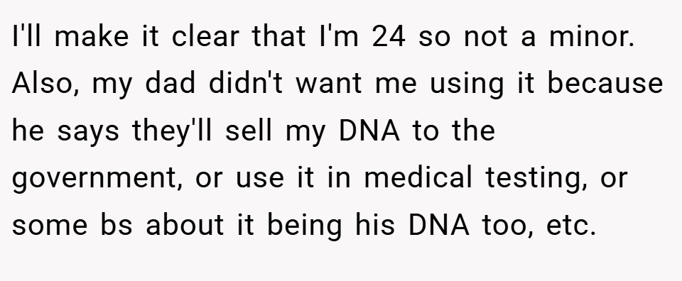 I'll make it clear that I'm 24 so not a minor. Also, my dad didn't want me using it because he says they'll sell my DNA to the government, or use it in medical testing, or some bs about it being his DNA too, etc.