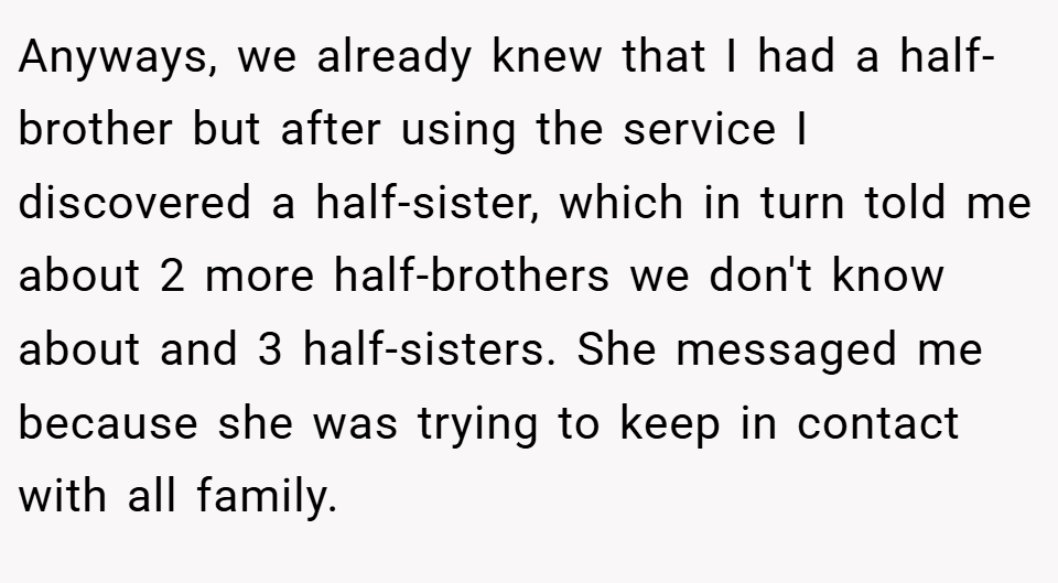  Anyways, we already knew that I had a half-brother but after using the service I discovered a half-sister, which in turn told me about 2 more half-brothers we don't know about and 3 half-sisters. She messaged me because she was trying to keep in contact with all family.