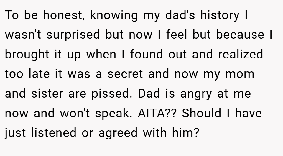To be honest, knowing my dad's history I wasn't surprised but now I feel but because I brought it up when I found out and realized too late it was a secret and now my mom and sister are pissed. Dad is angry at me now and won't speak. AITA?? Should I have just listened or agreed with him?