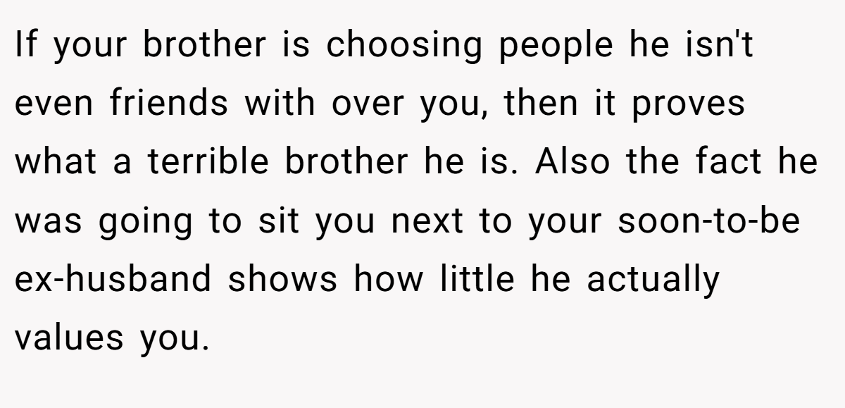 If your brother is choosing people he isn't even friends with over you, then it proves what a terrible brother he is. Also the fact he was going to sit you next to your soon-to-be ex-husband shows how little he actually values you.