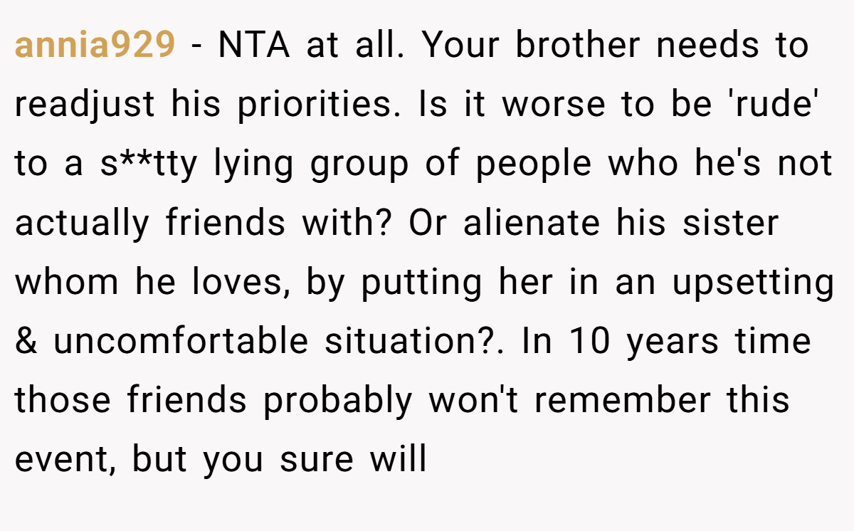 annia929 − NTA at all. Your brother needs to readjust his priorities. Is it worse to be 'rude' to a s**tty lying group of people who he's not actually friends with? Or alienate his sister whom he loves, by putting her in an upsetting & uncomfortable situation?. In 10 years time those friends probably won't remember this event, but you sure will