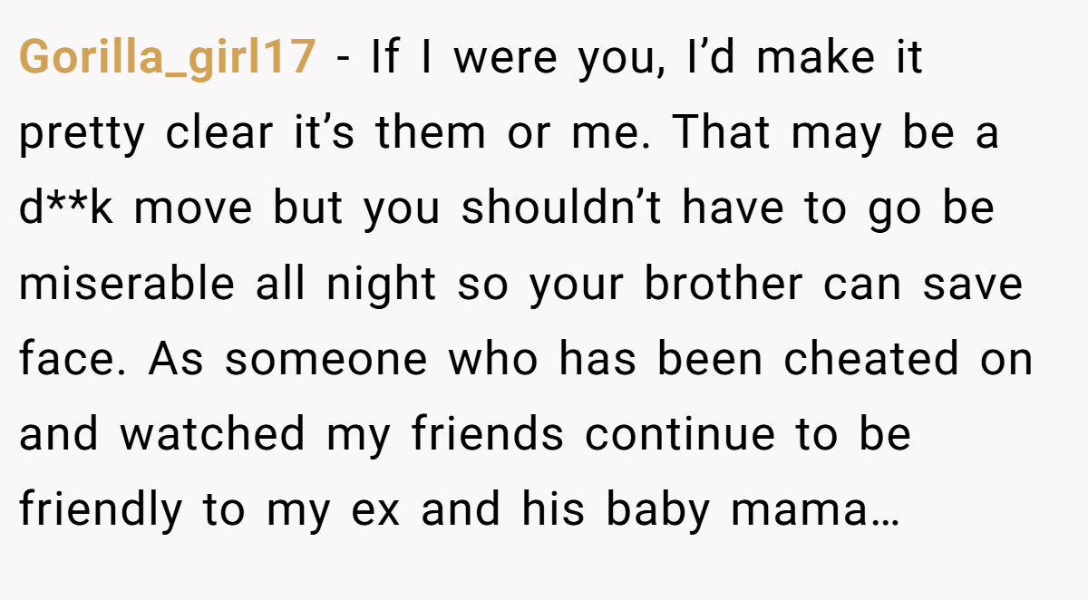 Gorilla_girl17 − If I were you, I’d make it pretty clear it’s them or me. That may be a d**k move but you shouldn’t have to go be miserable all night so your brother can save face. As someone who has been cheated on and watched my friends continue to be friendly to my ex and his baby mama…
