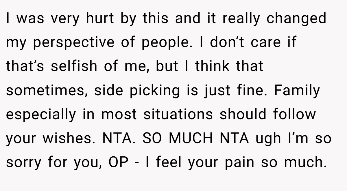I was very hurt by this and it really changed my perspective of people. I don’t care if that’s selfish of me, but I think that sometimes, side picking is just fine. Family especially in most situations should follow your wishes. NTA. SO MUCH NTA ugh I’m so sorry for you, OP - I feel your pain so much.