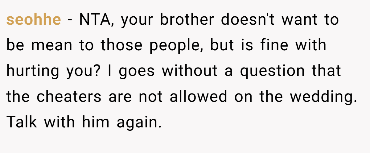 seohhe − NTA, your brother doesn't want to be mean to those people, but is fine with hurting you? I goes without a question that the cheaters are not allowed on the wedding. Talk with him again.