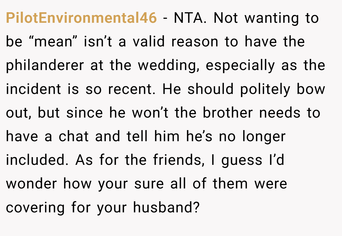 PilotEnvironmental46 − NTA. Not wanting to be “mean” isn’t a valid reason to have the philanderer at the wedding, especially as the incident is so recent. He should politely bow out, but since he won’t the brother needs to have a chat and tell him he’s no longer included. As for the friends, I guess I’d wonder how your sure all of them were covering for your husband?