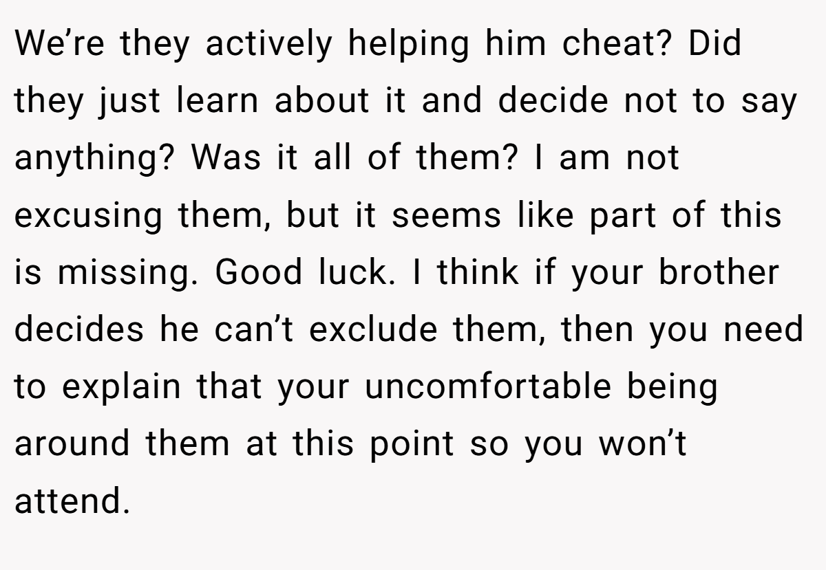 We’re they actively helping him cheat? Did they just learn about it and decide not to say anything? Was it all of them? I am not excusing them, but it seems like part of this is missing. Good luck. I think if your brother decides he can’t exclude them, then you need to explain that your uncomfortable being around them at this point so you won’t attend.