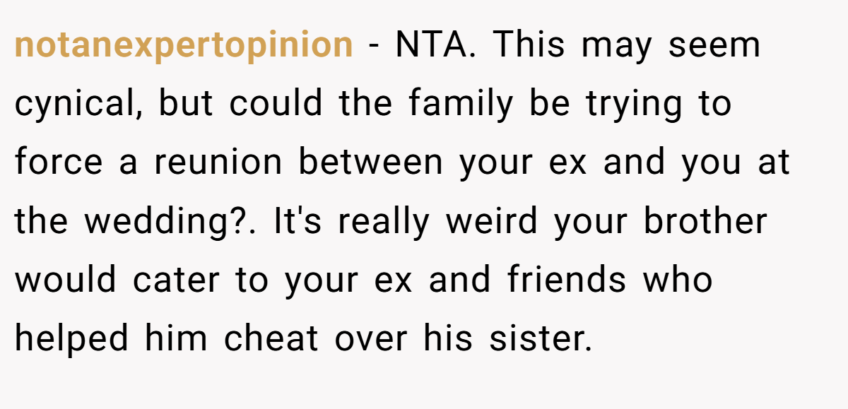 notanexpertopinion − NTA. This may seem cynical, but could the family be trying to force a reunion between your ex and you at the wedding?. It's really weird your brother would cater to your ex and friends who helped him cheat over his sister.