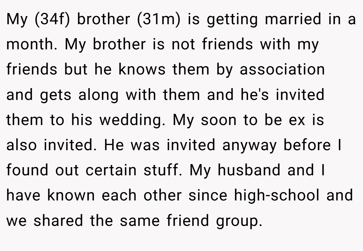 My (34f) brother (31m) is getting married in a month. My brother is not friends with my friends but he knows them by association and gets along with them and he's invited them to his wedding. My soon to be ex is also invited. He was invited anyway before I found out certain stuff. My husband and I have known each other since high-school and we shared the same friend group.