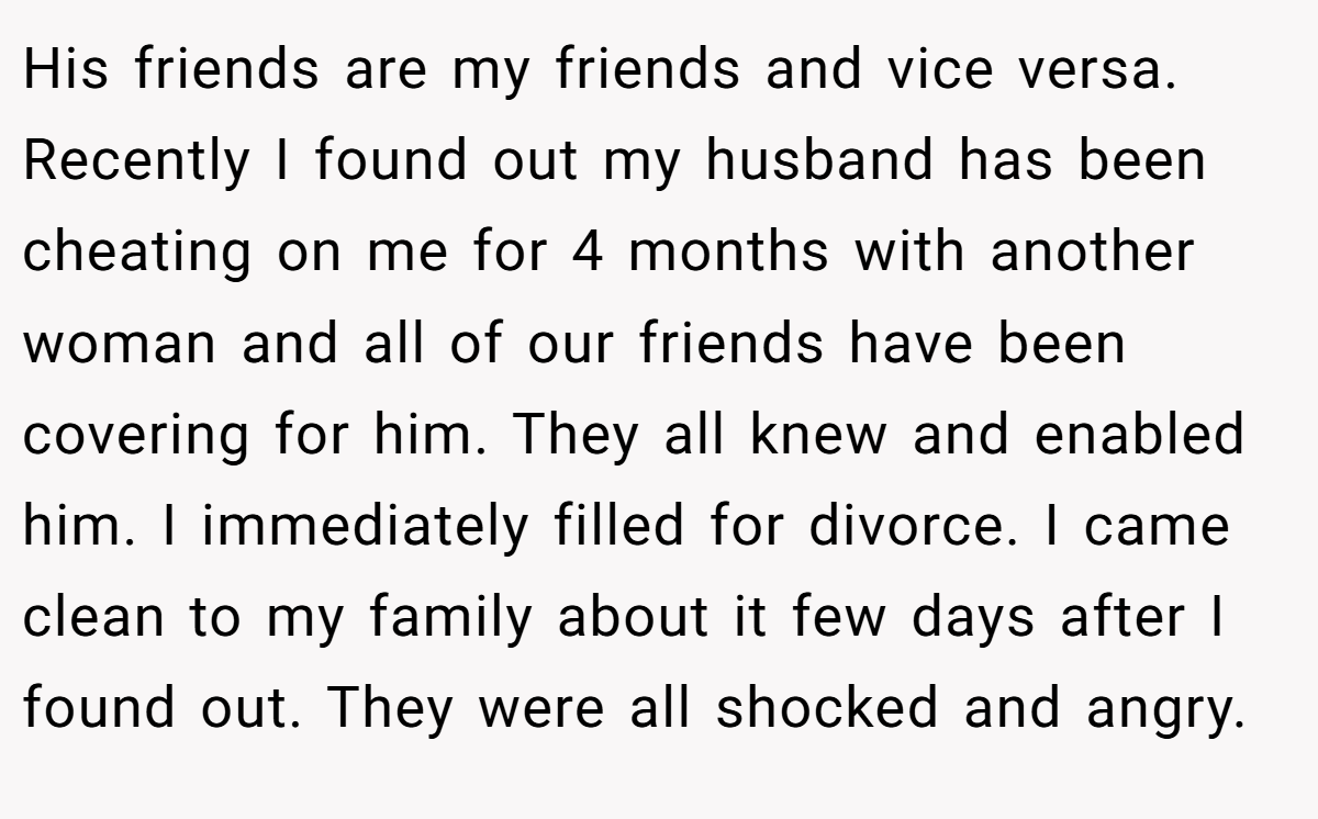 His friends are my friends and vice versa. Recently I found out my husband has been cheating on me for 4 months with another woman and all of our friends have been covering for him. They all knew and enabled him. I immediately filled for divorce. I came clean to my family about it few days after I found out. They were all shocked and angry.