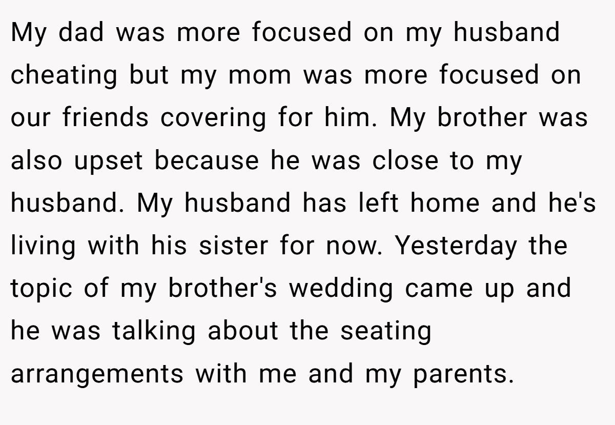 My dad was more focused on my husband cheating but my mom was more focused on our friends covering for him. My brother was also upset because he was close to my husband. My husband has left home and he's living with his sister for now. Yesterday the topic of my brother's wedding came up and he was talking about the seating arrangements with me and my parents.