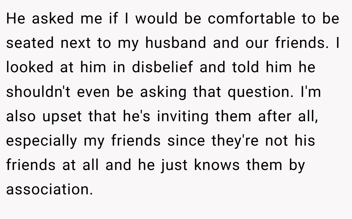 He asked me if I would be comfortable to be seated next to my husband and our friends. I looked at him in disbelief and told him he shouldn't even be asking that question. I'm also upset that he's inviting them after all, especially my friends since they're not his friends at all and he just knows them by association.