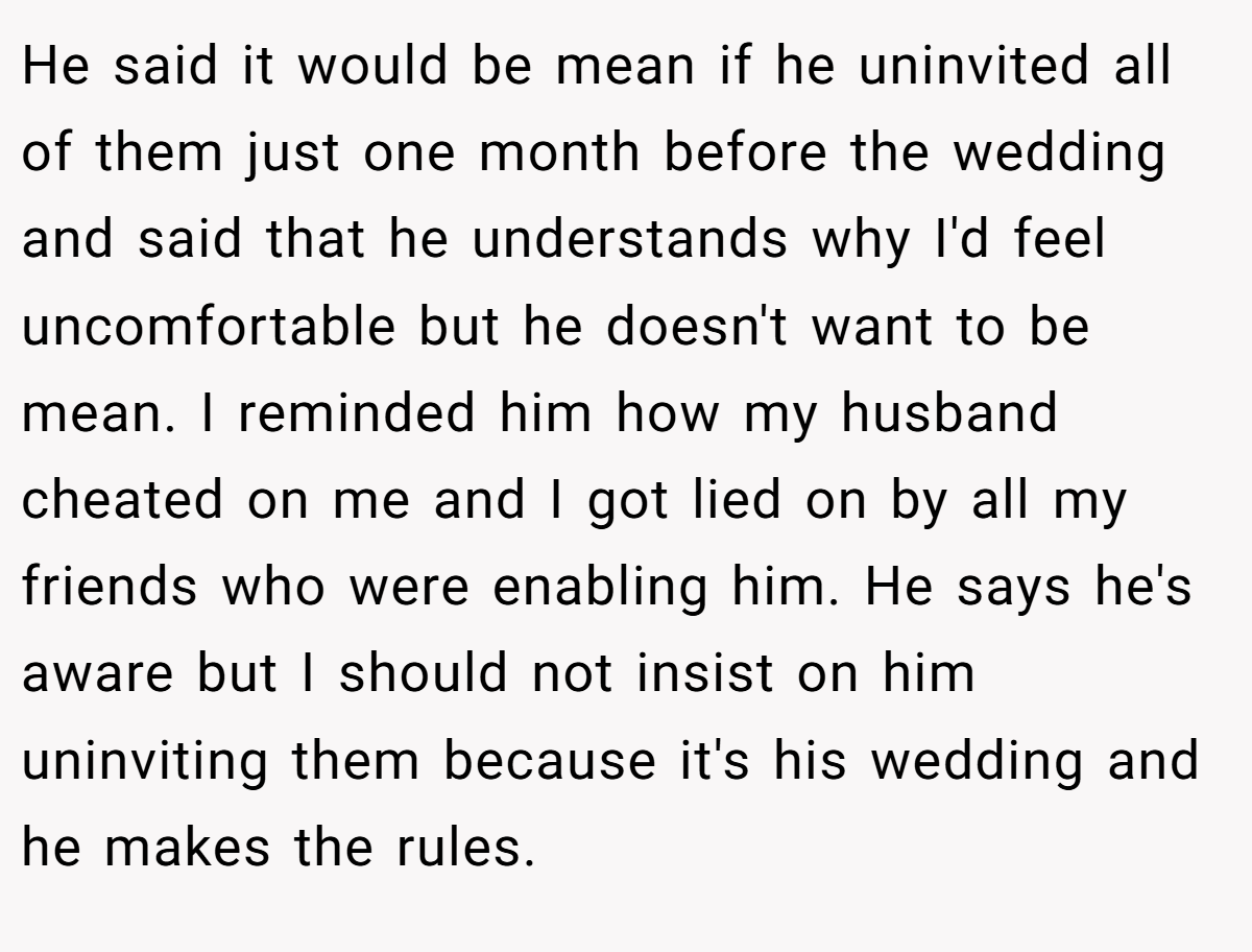 He said it would be mean if he uninvited all of them just one month before the wedding and said that he understands why I'd feel uncomfortable but he doesn't want to be mean. I reminded him how my husband cheated on me and I got lied on by all my friends who were enabling him. He says he's aware but I should not insist on him uninviting them because it's his wedding and he makes the rules.