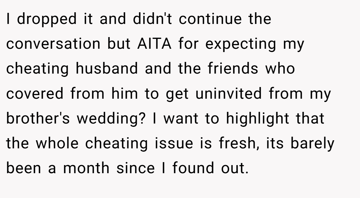 I dropped it and didn't continue the conversation but AITA for expecting my cheating husband and the friends who covered from him to get uninvited from my brother's wedding? I want to highlight that the whole cheating issue is fresh, its barely been a month since I found out.
