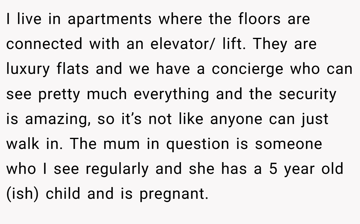 I live in apartments where the floors are connected with an elevator/ lift. They are luxury flats and we have a concierge who can see pretty much everything and the security is amazing, so it’s not like anyone can just walk in. The mum in question is someone who I see regularly and she has a 5 year old (ish) child and is pregnant.