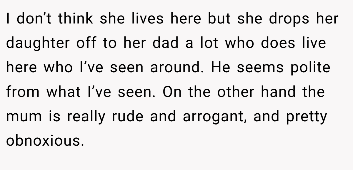 I don’t think she lives here but she drops her daughter off to her dad a lot who does live here who I’ve seen around. He seems polite from what I’ve seen. On the other hand the mum is really rude and arrogant, and pretty obnoxious.