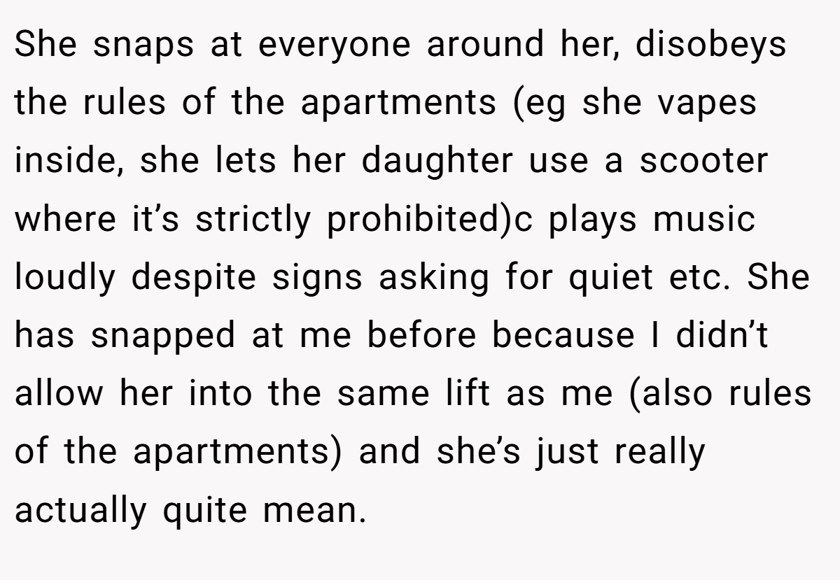 She snaps at everyone around her, disobeys the rules of the apartments (eg she vapes inside, she lets her daughter use a scooter where it’s strictly prohibited)c plays music loudly despite signs asking for quiet etc. She has snapped at me before because I didn’t allow her into the same lift as me (also rules of the apartments) and she’s just really actually quite mean.