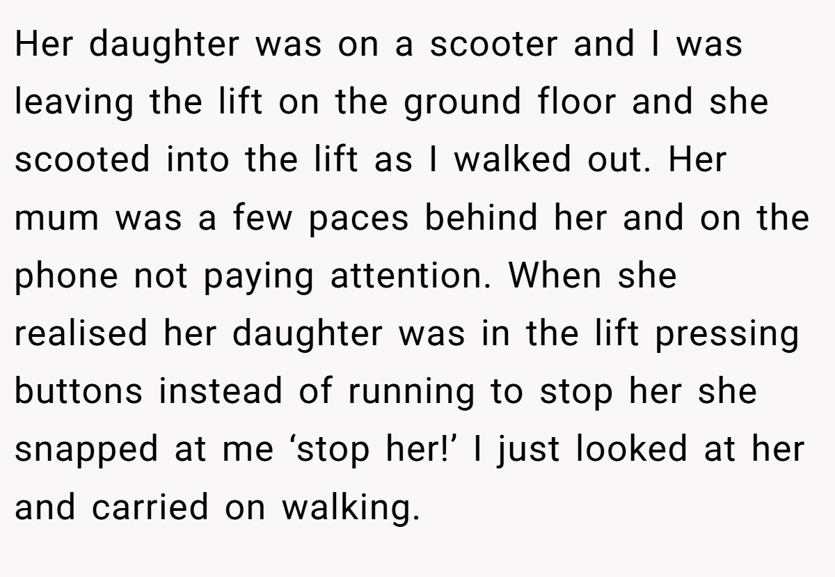 Her daughter was on a scooter and I was leaving the lift on the ground floor and she scooted into the lift as I walked out. Her mum was a few paces behind her and on the phone not paying attention. When she realised her daughter was in the lift pressing buttons instead of running to stop her she snapped at me ‘stop her!’ I just looked at her and carried on walking.