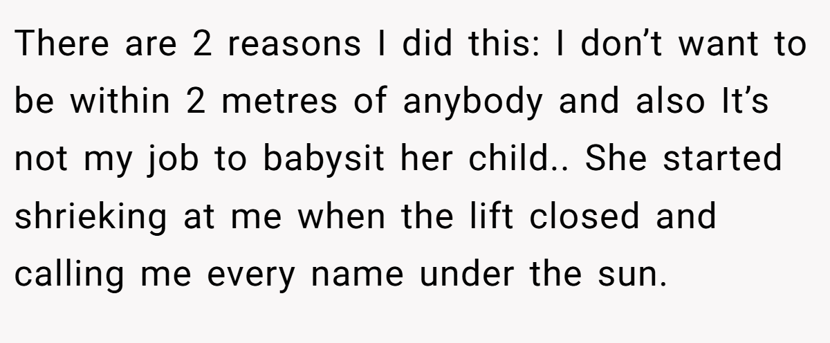 There are 2 reasons I did this: I don’t want to be within 2 metres of anybody and also It’s not my job to babysit her child.. She started shrieking at me when the lift closed and calling me every name under the sun.