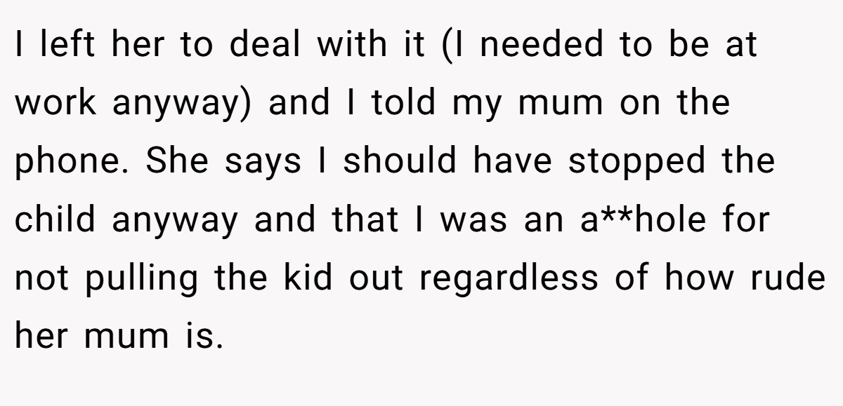 I left her to deal with it (I needed to be at work anyway) and I told my mum on the phone. She says I should have stopped the child anyway and that I was an a**hole for not pulling the kid out regardless of how rude her mum is.
