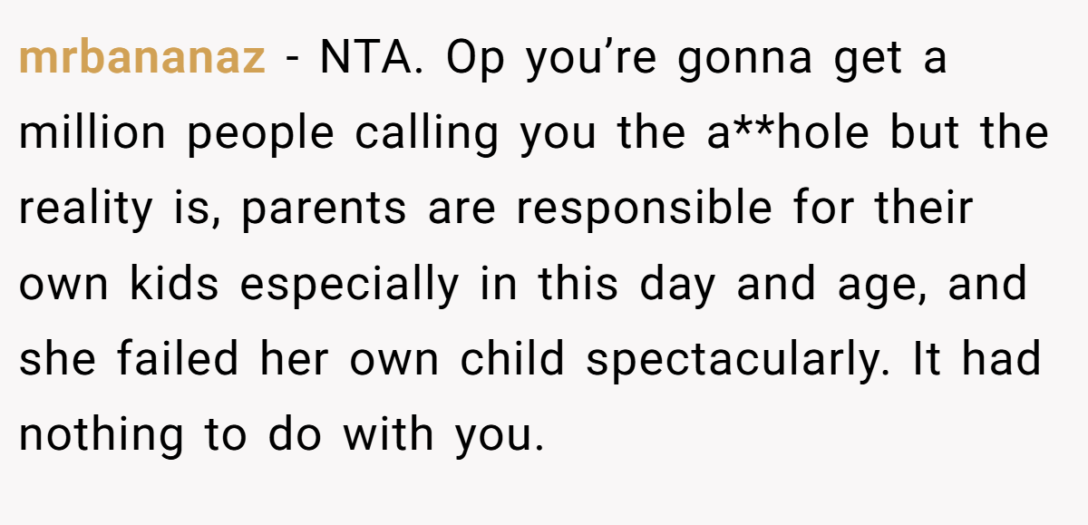mrbananaz − NTA. Op you’re gonna get a million people calling you the a**hole but the reality is, parents are responsible for their own kids especially in this day and age, and she failed her own child spectacularly. It had nothing to do with you.