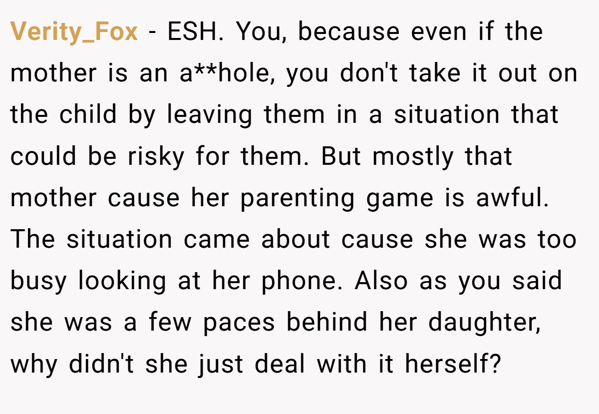 Verity_Fox − ESH. You, because even if the mother is an a**hole, you don't take it out on the child by leaving them in a situation that could be risky for them. But mostly that mother cause her parenting game is awful. The situation came about cause she was too busy looking at her phone. Also as you said she was a few paces behind her daughter, why didn't she just deal with it herself?