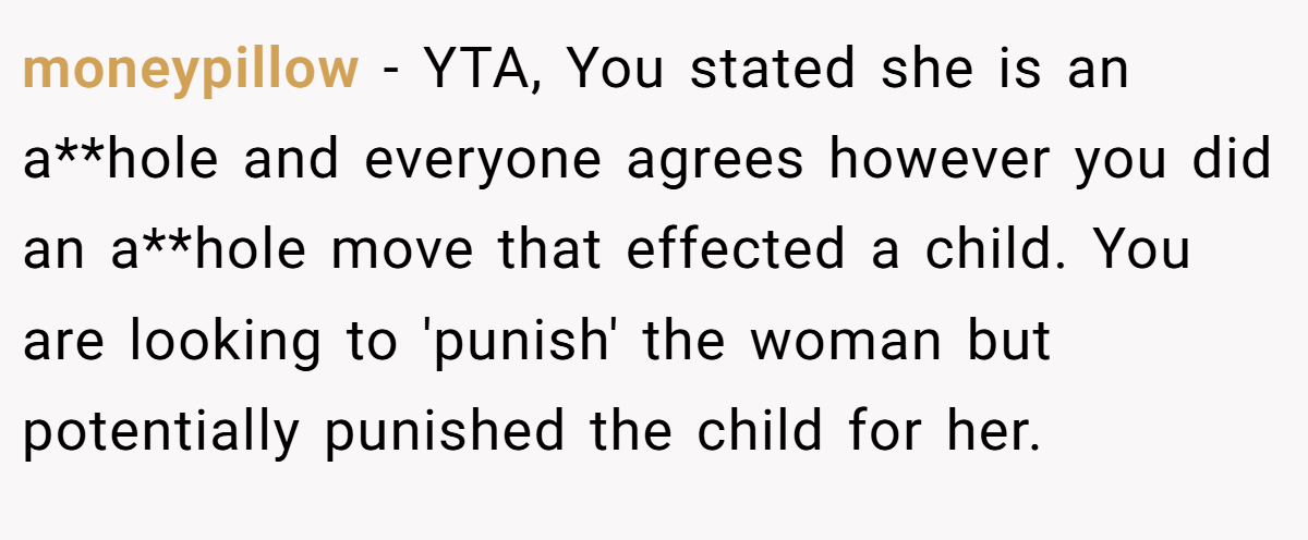 moneypillow − YTA, You stated she is an a**hole and everyone agrees however you did an a**hole move that effected a child. You are looking to 'punish' the woman but potentially punished the child for her.
