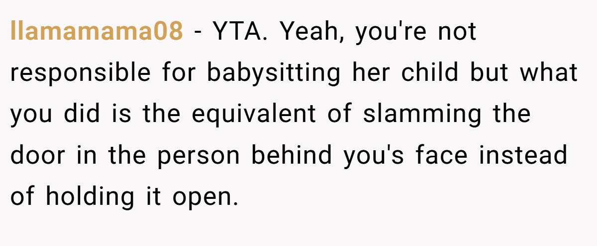 llamamama08 − YTA. Yeah, you're not responsible for babysitting her child but what you did is the equivalent of slamming the door in the person behind you's face instead of holding it open.