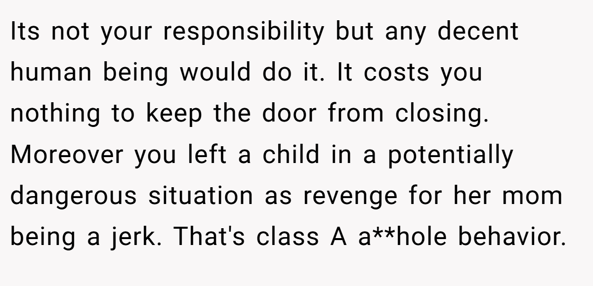 Its not your responsibility but any decent human being would do it. It costs you nothing to keep the door from closing. Moreover you left a child in a potentially dangerous situation as revenge for her mom being a jerk. That's class A a**hole behavior.