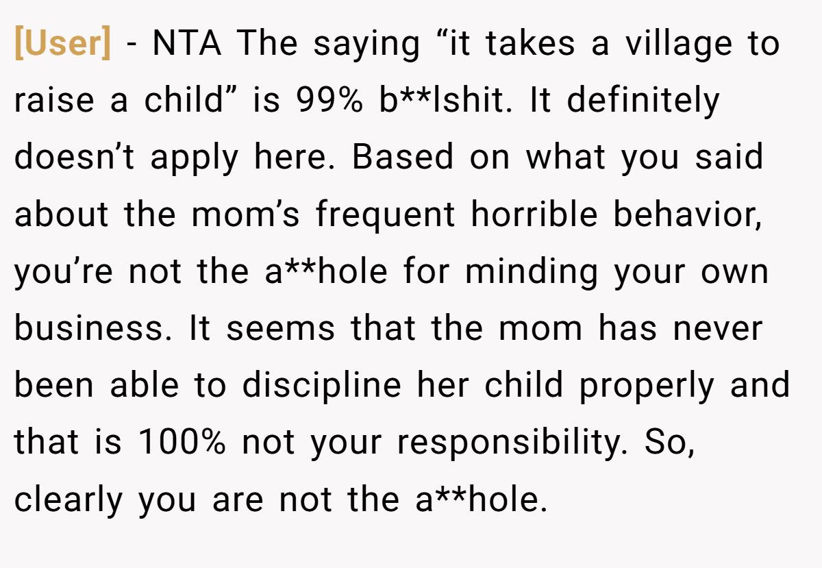 [User] − NTA The saying “it takes a village to raise a child” is 99% b**lshit. It definitely doesn’t apply here. Based on what you said about the mom’s frequent horrible behavior, you’re not the a**hole for minding your own business. It seems that the mom has never been able to discipline her child properly and that is 100% not your responsibility. So, clearly you are not the a**hole.