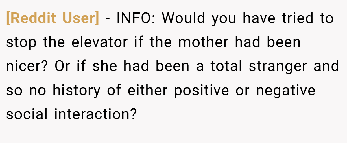 [Reddit User] − INFO: Would you have tried to stop the elevator if the mother had been nicer? Or if she had been a total stranger and so no history of either positive or negative social interaction?