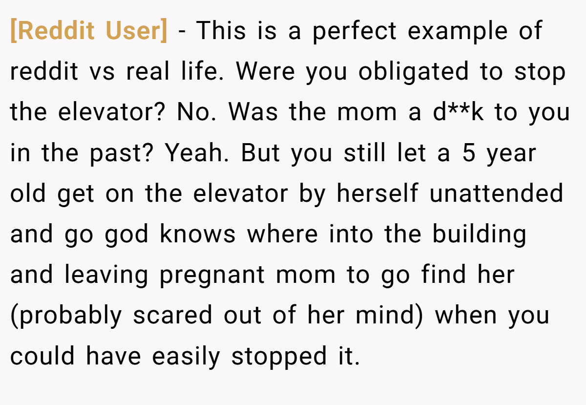 [Reddit User] − This is a perfect example of reddit vs real life. Were you obligated to stop the elevator? No. Was the mom a d**k to you in the past? Yeah. But you still let a 5 year old get on the elevator by herself unattended and go god knows where into the building and leaving pregnant mom to go find her (probably scared out of her mind) when you could have easily stopped it.