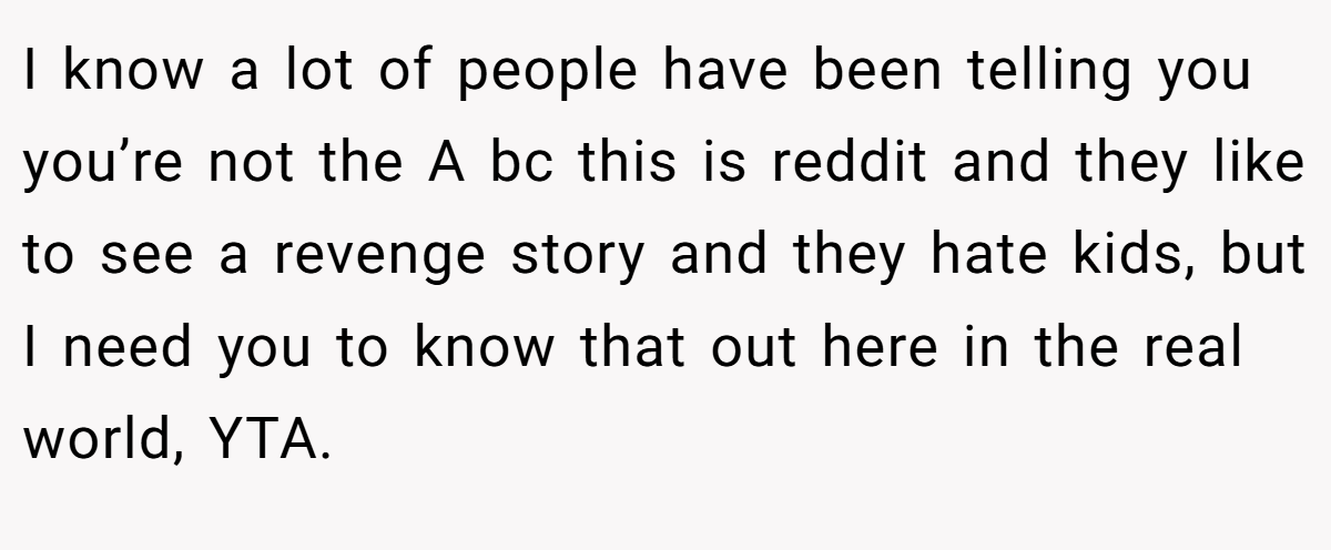 I know a lot of people have been telling you you’re not the A bc this is reddit and they like to see a revenge story and they hate kids, but I need you to know that out here in the real world, YTA.