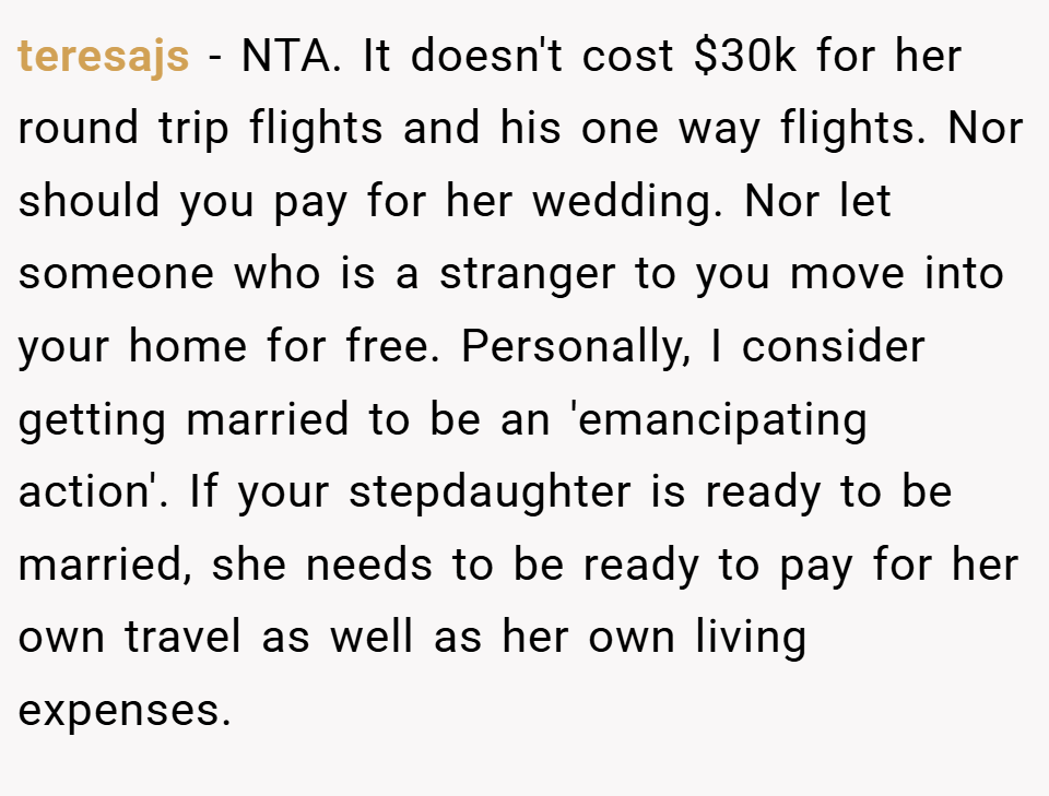 teresajs − NTA. It doesn't cost $30k for her round trip flights and his one way flights. Nor should you pay for her wedding. Nor let someone who is a stranger to you move into your home for free. Personally, I consider getting married to be an 'emancipating action'. If your stepdaughter is ready to be married, she needs to be ready to pay for her own travel as well as her own living expenses.