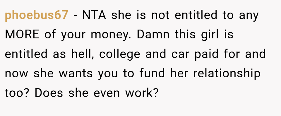 phoebus67 − NTA she is not entitled to any MORE of your money. Damn this girl is entitled as hell, college and car paid for and now she wants you to fund her relationship too? Does she even work?
