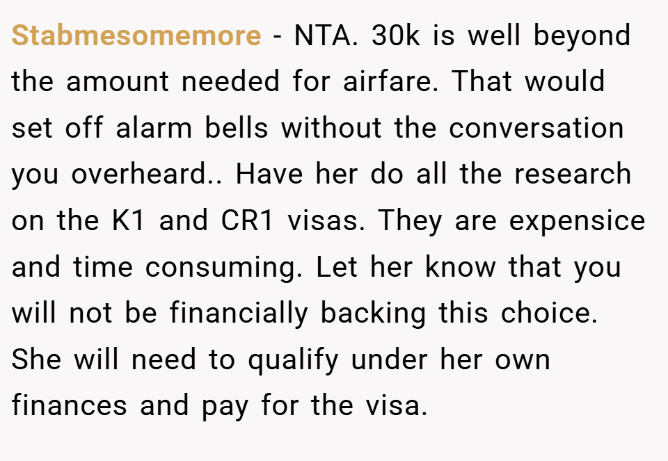 Stabmesomemore − NTA. 30k is well beyond the amount needed for airfare. That would set off alarm bells without the conversation you overheard.. Have her do all the research on the K1 and CR1 visas. They are expensice and time consuming. Let her know that you will not be financially backing this choice. She will need to qualify under her own finances and pay for the visa.
