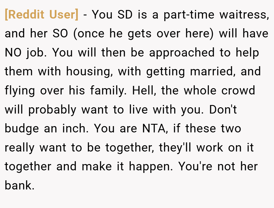 [Reddit User] − You SD is a part-time waitress, and her SO (once he gets over here) will have NO job. You will then be approached to help them with housing, with getting married, and flying over his family. Hell, the whole crowd will probably want to live with you. Don't budge an inch. You are NTA, if these two really want to be together, they'll work on it together and make it happen. You're not her bank.