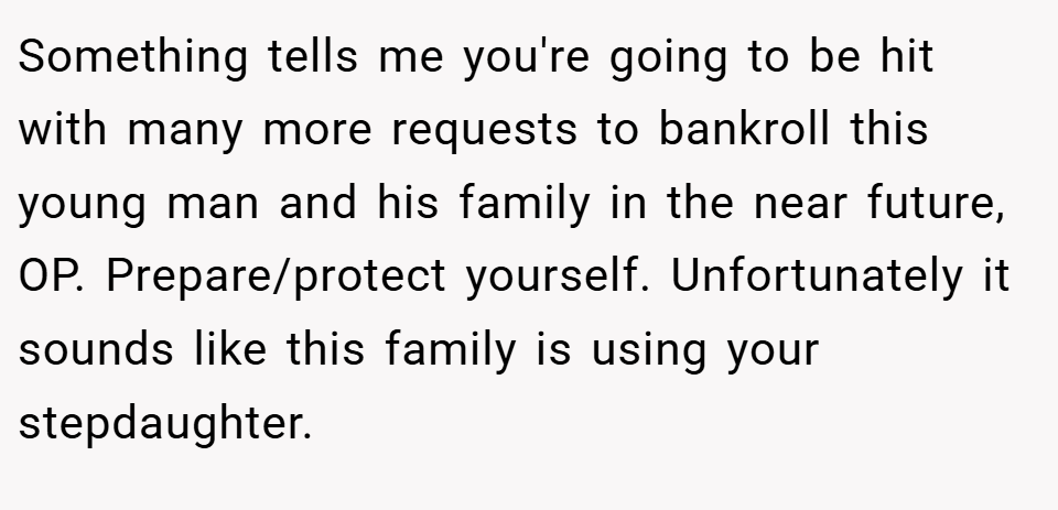 Something tells me you're going to be hit with many more requests to bankroll this young man and his family in the near future, OP. Prepare/protect yourself. Unfortunately it sounds like this family is using your stepdaughter.