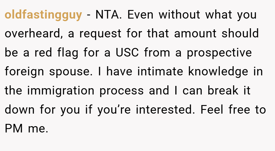 oldfastingguy − NTA. Even without what you overheard, a request for that amount should be a red flag for a USC from a prospective foreign spouse. I have intimate knowledge in the immigration process and I can break it down for you if you’re interested. Feel free to PM me.