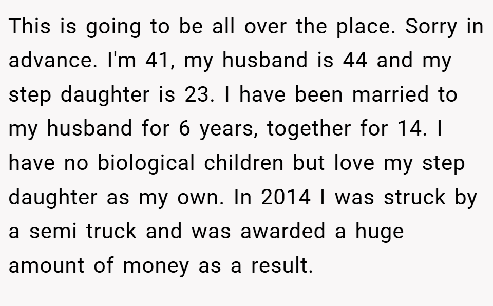 This is going to be all over the place. Sorry in advance. I'm 41, my husband is 44 and my step daughter is 23. I have been married to my husband for 6 years, together for 14. I have no biological children but love my step daughter as my own. In 2014 I was struck by a semi truck and was awarded a huge amount of money as a result.
