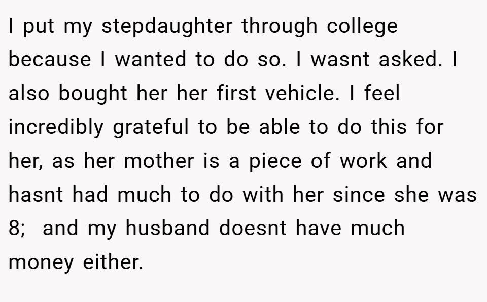 I put my stepdaughter through college because I wanted to do so. I wasnt asked. I also bought her her first vehicle. I feel incredibly grateful to be able to do this for her, as her mother is a piece of work and hasnt had much to do with her since she was 8;  and my husband doesnt have much money either.