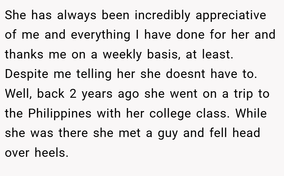 She has always been incredibly appreciative of me and everything I have done for her and thanks me on a weekly basis, at least. Despite me telling her she doesnt have to. Well, back 2 years ago she went on a trip to the Philippines with her college class. While she was there she met a guy and fell head over heels.