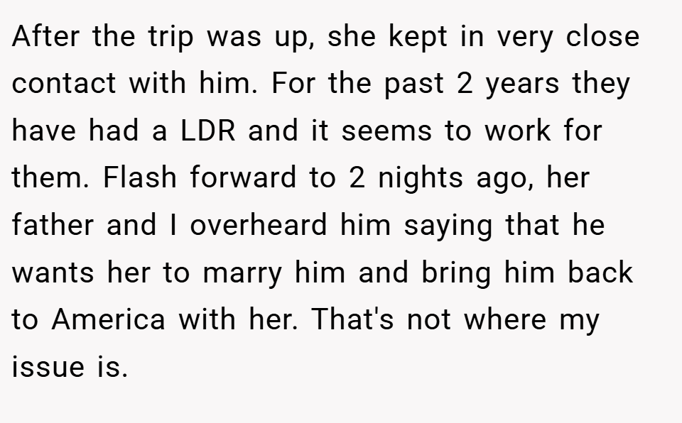After the trip was up, she kept in very close contact with him. For the past 2 years they have had a LDR and it seems to work for them. Flash forward to 2 nights ago, her father and I overheard him saying that he wants her to marry him and bring him back to America with her. That's not where my issue is.