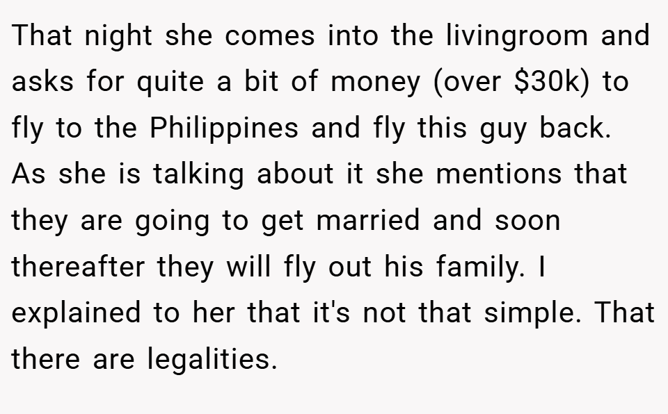 That night she comes into the livingroom and asks for quite a bit of money (over $30k) to fly to the Philippines and fly this guy back. As she is talking about it she mentions that they are going to get married and soon thereafter they will fly out his family. I explained to her that it's not that simple. That there are legalities.
