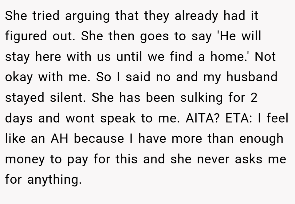 She tried arguing that they already had it figured out. She then goes to say 'He will stay here with us until we find a home.' Not okay with me. So I said no and my husband stayed silent. She has been sulking for 2 days and wont speak to me. AITA? ETA: I feel like an AH because I have more than enough money to pay for this and she never asks me for anything.