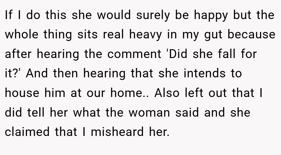 If I do this she would surely be happy but the whole thing sits real heavy in my gut because after hearing the comment 'Did she fall for it?' And then hearing that she intends to house him at our home.. Also left out that I did tell her what the woman said and she claimed that I misheard her.